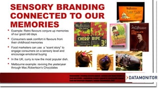 SENSORY BRANDING
CONNECTED TO OUR
MEMORIES
• Example: Retro flavours conjure up memories
of our good old days
• Consumers seek comfort in flavours from
their childhood memories
• Food marketers can use a “scent story” to
engage consumers on a sensory level and
encourage emotional buying
• In the UK, curry is now the most popular dish.
• Melbourne example: reviving the yesteryear
through Mac.Robertson’s Chocolates
Datamonitor, Creating sensory appeal : sensory and flavor trends in
food and drinks : maximizing sensory appeal to emotionally engage
food and beverage shoppers. London: Datamonitor, 2007
 
