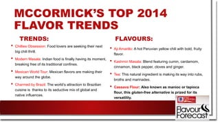 MCCORMICK’S TOP 2014
FLAVOR TRENDS
TRENDS:
• Chillies Obsession: Food lovers are seeking their next
big chili thrill.
• Modern Masala: Indian food is finally having its moment,
breaking free of its traditional confines.
• Mexican World Tour: Mexican flavors are making their
way around the globe.
• Charmed by Brazil: The world’s attraction to Brazilian
cuisine is thanks to its seductive mix of global and
native influences.
FLAVOURS:
• Aji Amarillo: A hot Peruvian yellow chili with bold, fruity
flavor.
• Kashmiri Masala: Blend featuring cumin, cardamom,
cinnamon, black pepper, cloves and ginger.
• Tea: This natural ingredient is making its way into rubs,
broths and marinades.
• Cassava Flour: Also known as manioc or tapioca
flour, this gluten-free alternative is prized for its
versatility.
 
