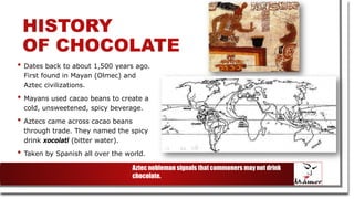 HISTORY
OF CHOCOLATE
• Dates back to about 1,500 years ago.
First found in Mayan (Olmec) and
Aztec civilizations.
• Mayans used cacao beans to create a
cold, unsweetened, spicy beverage.
• Aztecs came across cacao beans
through trade. They named the spicy
drink xocolatl (bitter water).
• Taken by Spanish all over the world.
Aztec nobleman signals that commoners may not drink
chocolate.
 