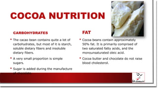 COCOA NUTRITION
CARBOHYDRATES
• The cacao bean contains quite a lot of
carbohydrates, but most of it is starch,
soluble dietary fibers and insoluble
dietary fibers.
• A very small proportion is simple
sugars.
• Sugar is added during the manufacture
of chocolate.
FAT
• Cocoa beans contain approximately
50% fat. It is primarily comprised of
two saturated fatty acids, and the
monounsaturated oleic acid.
• Cocoa butter and chocolate do not raise
blood cholesterol.
 