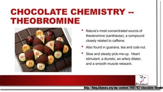 CHOCOLATE CHEMISTRY --
THEOBROMINE
• Nature’s most concentrated source of
theobromine (xantheose), a compound
closely related to caffeine.
• Also found in guarana, tea and cola nut.
• Slow and steady pick-me-up. Heart
stimulant, a diuretic, an artery dilator,
and a smooth muscle relaxant.
http://blog.khymos.org/wp-content/2007/02/chocolate-theobro
 