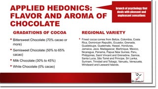 APPLIED HEDONICS:
FLAVOR AND AROMA OF
CHOCOLATE
GRADATIONS OF COCOA
• Bittersweet Chocolate (70% cacao or
more)
• Semisweet Chocolate (50% to 65%
cacao)
• Milk Chocolate (30% to 45%)
• White Chocolate (0% cacao)
REGIONAL VARIETY
• Finest cocoa comes from Belize, Colombia, Costa
Rica, Dominican Republic, Ecuador, Grenada,
Guadeloupe, Guatemala, Hawaii, Honduras,
Jamaica, Java, Madagascar, Martinique, Mexico,
Nicaragua, Panama, Papua New Guinea, Peru,
Philippines, Saint Vincent and Grenadine, Samoa,
Santa Lucia, São Tomé and Principe, Sri Lanka,
Surinam, Trinidad and Tobago, Vanuatu, Venezuela,
Windward and Leeward Islands.
branch of psychology that
deals with pleasant and
unpleasant sensations
 