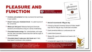 PLEASURE AND
FUNCTION
• Contains anti-oxidants that help counteract the bad things
in your system.
• Doesn't raise your cholesterol level. Is a plant source of
fat, not animal.
• Makes you feel good. Releases feel-good chemicals
serotonin and endorphins; bring on a sense of well-being.
• Chocolate boosts energy. Fat, carbohydrates, and sugar
are fuel. Dark chocolate contains less then half the sugar of
normal chocolate.
• Chocolate doesn't make your skin break out. In fact,
food doesn't contribute to skin problems.
• Harvard recommends 100g per day
• A study by Harvard University School of Public Health1
says that 50-100g per day of solid dark chocolate:
• Exerts beneficial effects on cardiovascular risk
• Lowers blood pressure
• Raises HDL (good) cholesterol and lowers LDL (bad)
cholesterol
• Is neutral with regard to fat, if not actually healthful.
Source: Ding, E.L. et al., “Chocolate and Prevention
of Cardiovascular Disease: A Systematic Review”,
Nutrition & Metabolism 2006, 3:2
Cooper, K. A., Donovan, J. L., Waterhouse, A. L., &
Williamson, G. (2008). Cocoa and health: A decade of
research. The British Journal of Nutrition, 99(1), 1-11.
 