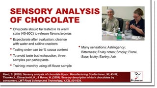 SENSORY ANALYSIS
OF CHOCOLATE
• Chocolate should be tasted in its warm
state (40-60C) to release flavors/aromas
• Expectorate after evaluation; cleanse
with water and saltine crackers
• Tasting order can be % cocoa content
• To avoid taste bud exhaustion, three
samples per participants.
• Training: monthly using off-flavor sample
• Many sensations: Astringency;
Bitterness; Fruity notes; Smoky; Floral,
Sour; Nutty; Earthy; Ash
Reed, S. (2010). Sensory analysis of chocolate liquor. Manufacturing Confectioner, 90, 43-52;
Thamke, I., Dürrschmid, K., & Rohm, H. (2009). Sensory description of dark chocolates by
consumers. LWT-Food Science and Technology, 42(2), 534-539.
 