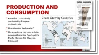 PRODUCTION AND
CONSUMPTION
• Australian cocoa mostly
dominated by European
multinationals
• Unsustainable food product?
• Our experience has been in Latin
America (Colombia, Peru) and the
Pacific (Samoa, Fiji, Malaysia,
Indonesia)
 