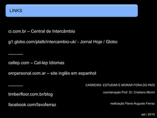 LINKS
ci.com.br – Central de Intercâmbio
g1.globo.com/platb/intercambio-uk/ - Jornal Hoje / Globo
______
cellep.com – Cel-lep Idiomas
ompersonal.com.ar – site inglês em espanhol
______
timberfloor.com.br/blog
facebook.com/favoferraz
CARREIRA: ESTUDAR E MORAR FORA DO PAÍS
coordenação Prof. Dr. Cristiano Morini
realização Flavio Augusto Ferraz
set / 2010
 