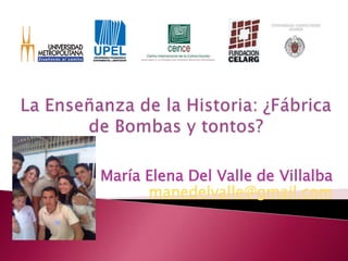 La Enseñanza de la Historia: ¿Fábrica de Bombas y tontos? María Elena Del Valle de Villalba manedelvalle@gmail.com 