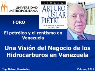 FORO El petróleo y el rentismo en Venezuela Una Visión del Negocio de los Hidrocarburos en Venezuela Ing. Nelson Hernández Febrero, 2011 