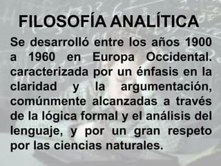 FILOSOFÍA ANALÍTICA
Se desarrolló entre los años 1900
a 1960 en Europa Occidental.
caracterizada por un énfasis en la
claridad y la argumentación,
comúnmente alcanzadas a través
de la lógica formal y el análisis del
lenguaje, y por un gran respeto
por las ciencias naturales.
 