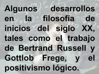 Algunos desarrollos
en la filosofía de
inicios del siglo XX,
tales como el trabajo
de Bertrand Russell y
Gottlob Frege, y el
positivismo lógico.
 