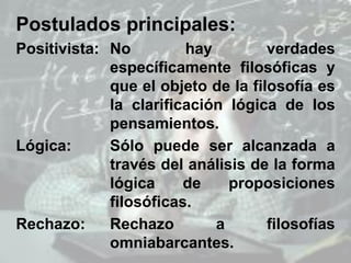 Postulados principales:
Positivista: No hay verdades
específicamente filosóficas y
que el objeto de la filosofía es
la clarificación lógica de los
pensamientos.
Lógica: Sólo puede ser alcanzada a
través del análisis de la forma
lógica de proposiciones
filosóficas.
Rechazo: Rechazo a filosofías
omniabarcantes.
 