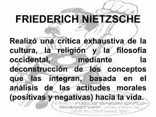 FRIEDERICH NIETZSCHE
Realizó una crítica exhaustiva de la
cultura, la religión y la filosofía
occidental, mediante la
deconstrucción de los conceptos
que las integran, basada en el
análisis de las actitudes morales
(positivas y negativas) hacia la vida.
 