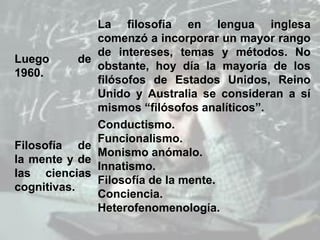 Luego de
1960.
La filosofía en lengua inglesa
comenzó a incorporar un mayor rango
de intereses, temas y métodos. No
obstante, hoy día la mayoría de los
filósofos de Estados Unidos, Reino
Unido y Australia se consideran a sí
mismos “filósofos analíticos”.
Filosofía de
la mente y de
las ciencias
cognitivas.
Conductismo.
Funcionalismo.
Monismo anómalo.
Innatismo.
Filosofía de la mente.
Conciencia.
Heterofenomenología.
 