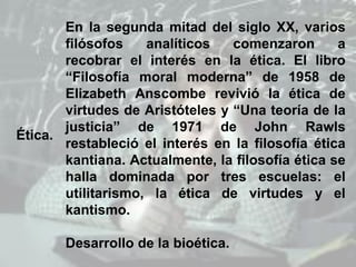 Ética.
En la segunda mitad del siglo XX, varios
filósofos analíticos comenzaron a
recobrar el interés en la ética. El libro
“Filosofía moral moderna” de 1958 de
Elizabeth Anscombe revivió la ética de
virtudes de Aristóteles y “Una teoría de la
justicia” de 1971 de John Rawls
restableció el interés en la filosofía ética
kantiana. Actualmente, la filosofía ética se
halla dominada por tres escuelas: el
utilitarismo, la ética de virtudes y el
kantismo.
Desarrollo de la bioética.
 