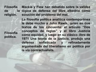 Filosofía
de la
religión.
Mackie y Flew han debatido sobre la validez
lógica de defensa del libre albedrío como
solución del problema del mal.
Filosofía
política.
La filosofía política analítica contemporánea
le debe mucho a John Rawls, quien en dos
textos de los cincuenta: el artículo “Dos
conceptos de reglas” y el libro Justicia
como equidad, y luego en su clásico libro de
1971 Una teoría de la justicia, produjo una
defensa sofisticada y refinadamente
argumentada del liberalismo en política por
la vía contractualista.
 