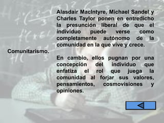 Comunitarismo.
Alasdair MacIntyre, Michael Sandel y
Charles Taylor ponen en entredicho
la presunción liberal de que el
individuo puede verse como
completamente autónomo de la
comunidad en la que vive y crece.
En cambio, ellos pugnan por una
concepción del individuo que
enfatiza el rol que juega la
comunidad al forjar sus valores,
pensamientos, cosmovisiones y
opiniones.
 