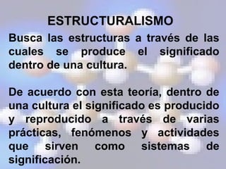 ESTRUCTURALISMO
Busca las estructuras a través de las
cuales se produce el significado
dentro de una cultura.
De acuerdo con esta teoría, dentro de
una cultura el significado es producido
y reproducido a través de varias
prácticas, fenómenos y actividades
que sirven como sistemas de
significación.
 