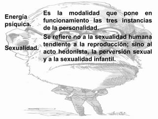 Energía
psíquica.
Es la modalidad que pone en
funcionamiento las tres instancias
de la personalidad.
Sexualidad.
Se refiere no a la sexualidad humana
tendiente a la reproducción; sino al
acto hedonista, la perversión sexual
y a la sexualidad infantil.
 