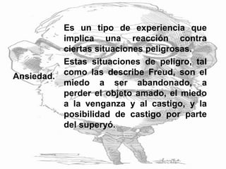 Ansiedad.
Es un tipo de experiencia que
implica una reacción contra
ciertas situaciones peligrosas.
Estas situaciones de peligro, tal
como las describe Freud, son el
miedo a ser abandonado, a
perder el objeto amado, el miedo
a la venganza y al castigo, y la
posibilidad de castigo por parte
del superyó.
 