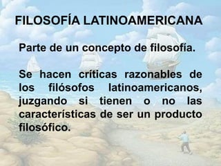 FILOSOFÍA LATINOAMERICANA
Parte de un concepto de filosofía.
Se hacen críticas razonables de
los filósofos latinoamericanos,
juzgando si tienen o no las
características de ser un producto
filosófico.
 