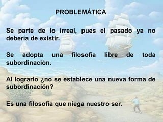 PROBLEMÁTICA
Se parte de lo irreal, pues el pasado ya no
debería de existir.
Se adopta una filosofía libre de toda
subordinación.
Al lograrlo ¿no se establece una nueva forma de
subordinación?
Es una filosofía que niega nuestro ser.
 