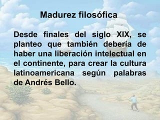 Madurez filosófica
Desde finales del siglo XIX, se
planteo que también debería de
haber una liberación intelectual en
el continente, para crear la cultura
latinoamericana según palabras
de Andrés Bello.
 