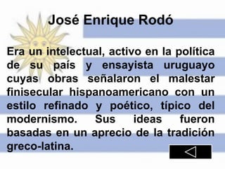 José Enrique Rodó
Era un intelectual, activo en la política
de su país y ensayista uruguayo
cuyas obras señalaron el malestar
finisecular hispanoamericano con un
estilo refinado y poético, típico del
modernismo. Sus ideas fueron
basadas en un aprecio de la tradición
greco-latina.
 