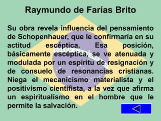 Raymundo de Farías Brito
Su obra revela influencia del pensamiento
de Schopenhauer, que le confirmaría en su
actitud escéptica. Esa posición,
básicamente escéptica, se ve atenuada y
modulada por un espíritu de resignación y
de consuelo de resonancias cristianas.
Niega el mecanicismo materialista y el
positivismo cientifista, a la vez que afirma
un espiritualismo en el hombre que le
permite la salvación.
 