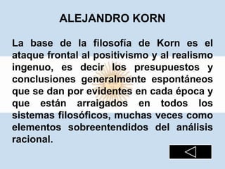 ALEJANDRO KORN
La base de la filosofía de Korn es el
ataque frontal al positivismo y al realismo
ingenuo, es decir los presupuestos y
conclusiones generalmente espontáneos
que se dan por evidentes en cada época y
que están arraigados en todos los
sistemas filosóficos, muchas veces como
elementos sobreentendidos del análisis
racional.
 