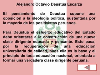Alejandro Octavio Deustúa Escarza
El pensamiento de Deustua supone una
oposición a la ideología política, sustentada por
la mayoría de los positivistas peruanos.
Para Deustua el esfuerzo educativo del Estado
debe orientarse a la construcción de una nueva
clase dirigente educada y pensante. Esto pasa,
por la recuperación de una educación
universitaria de calidad, pues ella es la base y el
principio de toda educación nacional, orientada a
formar una verdadera clase dirigente peruana.
 