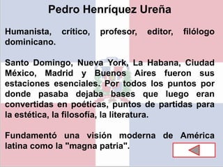 Pedro Henríquez Ureña
Humanista, crítico, profesor, editor, filólogo
dominicano.
Santo Domingo, Nueva York, La Habana, Ciudad
México, Madrid y Buenos Aires fueron sus
estaciones esenciales. Por todos los puntos por
donde pasaba dejaba bases que luego eran
convertidas en poéticas, puntos de partidas para
la estética, la filosofía, la literatura.
Fundamentó una visión moderna de América
latina como la "magna patria".
 