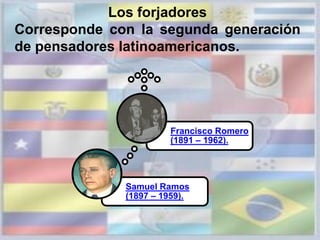 Los forjadores
Corresponde con la segunda generación
de pensadores latinoamericanos.
Samuel Ramos
(1897 – 1959).
Francisco Romero
(1891 – 1962).
 