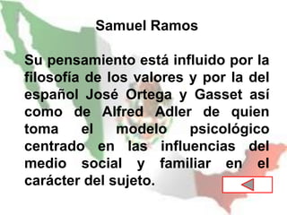 Samuel Ramos
Su pensamiento está influido por la
filosofía de los valores y por la del
español José Ortega y Gasset así
como de Alfred Adler de quien
toma el modelo psicológico
centrado en las influencias del
medio social y familiar en el
carácter del sujeto.
 