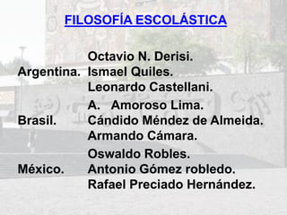 FILOSOFÍA ESCOLÁSTICA
Argentina.
Octavio N. Derisi.
Ismael Quiles.
Leonardo Castellani.
Brasil.
A. Amoroso Lima.
Cándido Méndez de Almeida.
Armando Cámara.
México.
Oswaldo Robles.
Antonio Gómez robledo.
Rafael Preciado Hernández.
 