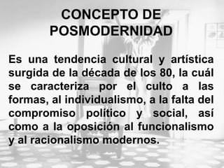 CONCEPTO DE
POSMODERNIDAD
Es una tendencia cultural y artística
surgida de la década de los 80, la cuál
se caracteriza por el culto a las
formas, al individualismo, a la falta del
compromiso político y social, así
como a la oposición al funcionalismo
y al racionalismo modernos.
 