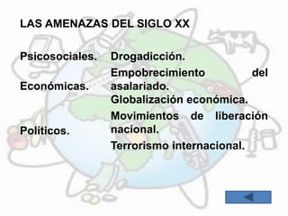 LAS AMENAZAS DEL SIGLO XX
Psicosociales. Drogadicción.
Económicas.
Empobrecimiento del
asalariado.
Globalización económica.
Políticos.
Movimientos de liberación
nacional.
Terrorismo internacional.
 