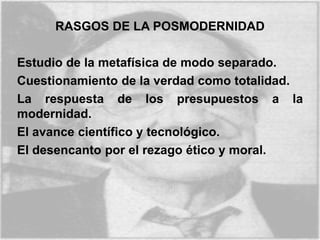 RASGOS DE LA POSMODERNIDAD
Estudio de la metafísica de modo separado.
Cuestionamiento de la verdad como totalidad.
La respuesta de los presupuestos a la
modernidad.
El avance científico y tecnológico.
El desencanto por el rezago ético y moral.
 