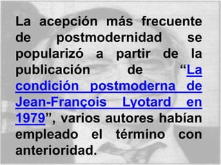 La acepción más frecuente
de postmodernidad se
popularizó a partir de la
publicación de “La
condición postmoderna de
Jean-François Lyotard en
1979”, varios autores habían
empleado el término con
anterioridad.
 