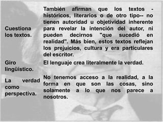 Cuestiona
los textos.
También afirman que los textos -
históricos, literarios o de otro tipo-- no
tienen autoridad u objetividad inherente
para revelar la intención del autor, ni
pueden decirnos "que sucedió en
realidad". Más bien, estos textos reflejan
los prejuicios, cultura y era particulares
del escritor.
Giro
lingüístico.
El lenguaje crea literalmente la verdad.
La verdad
como
perspectiva.
No tenemos acceso a la realidad, a la
forma en que son las cosas, sino
solamente a lo que nos parece a
nosotros.
 