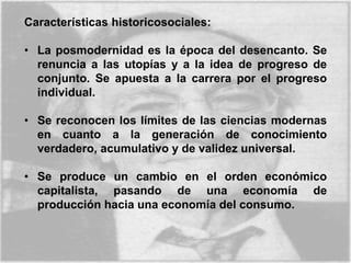 Características historicosociales:
• La posmodernidad es la época del desencanto. Se
renuncia a las utopías y a la idea de progreso de
conjunto. Se apuesta a la carrera por el progreso
individual.
• Se reconocen los límites de las ciencias modernas
en cuanto a la generación de conocimiento
verdadero, acumulativo y de validez universal.
• Se produce un cambio en el orden económico
capitalista, pasando de una economía de
producción hacia una economía del consumo.
 
