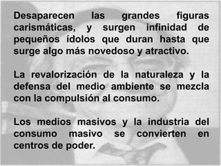Desaparecen las grandes figuras
carismáticas, y surgen infinidad de
pequeños ídolos que duran hasta que
surge algo más novedoso y atractivo.
La revalorización de la naturaleza y la
defensa del medio ambiente se mezcla
con la compulsión al consumo.
Los medios masivos y la industria del
consumo masivo se convierten en
centros de poder.
 