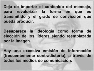 Deja de importar el contenido del mensaje,
para revalorizar la forma en que es
transmitido y el grado de convicción que
pueda producir.
Desaparece la ideología como forma de
elección de los líderes siendo reemplazada
por la imagen.
Hay una excesiva emisión de información
(frecuentemente contradictoria), a través de
todos los medios de comunicación.
 
