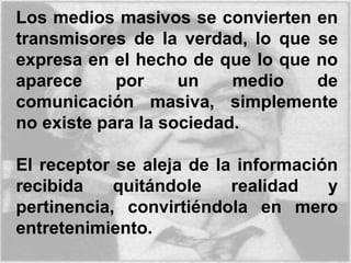 Los medios masivos se convierten en
transmisores de la verdad, lo que se
expresa en el hecho de que lo que no
aparece por un medio de
comunicación masiva, simplemente
no existe para la sociedad.
El receptor se aleja de la información
recibida quitándole realidad y
pertinencia, convirtiéndola en mero
entretenimiento.
 