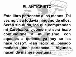 EL ANTICRISTO
Este libro pertenece a los menos. Tal
vez no viva todavía ninguno de ellos.
Serán sin duda, los que comprendan
mi Zaratustra: ¿cómo me será lícito
confundirme a mí mismo con
aquellos a quiénes ya hoy se les
hace caso? -Tan sólo el pasado
mañana me pertenece-. Algunos
nacen de manera póstuma.
 