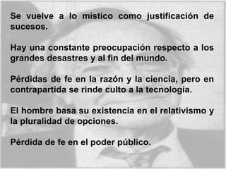 Se vuelve a lo místico como justificación de
sucesos.
Hay una constante preocupación respecto a los
grandes desastres y al fin del mundo.
Pérdidas de fe en la razón y la ciencia, pero en
contrapartida se rinde culto a la tecnología.
El hombre basa su existencia en el relativismo y
la pluralidad de opciones.
Pérdida de fe en el poder público.
 