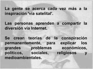 La gente se acerca cada vez más a la
inspiración 'vía satelital'.
Las personas aprenden a compartir la
diversión vía Internet.
Se crean teorías de la conspiración
permanentemente, para explicar los
grandes problemas económicos,
políticos, sociales, religiosos y
medioambientales.
 