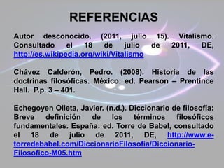 REFERENCIAS
Autor desconocido. (2011, julio 15). Vitalismo.
Consultado el 18 de julio de 2011, DE,
http://es.wikipedia.org/wiki/Vitalismo
Chávez Calderón, Pedro. (2008). Historia de las
doctrinas filosóficas. México: ed. Pearson – Prentince
Hall. P.p. 3 – 401.
Echegoyen Olleta, Javier. (n.d.). Diccionario de filosofía:
Breve definición de los términos filosóficos
fundamentales. España: ed. Torre de Babel, consultado
el 18 de julio de 2011, DE, http://www.e-
torredebabel.com/DiccionarioFilosofia/Diccionario-
Filosofico-M05.htm
 