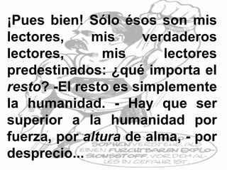 ¡Pues bien! Sólo ésos son mis
lectores, mis verdaderos
lectores, mis lectores
predestinados: ¿qué importa el
resto? -El resto es simplemente
la humanidad. - Hay que ser
superior a la humanidad por
fuerza, por altura de alma, - por
desprecio...
 