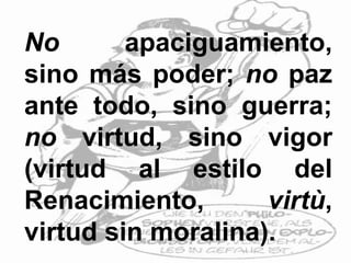 No apaciguamiento,
sino más poder; no paz
ante todo, sino guerra;
no virtud, sino vigor
(virtud al estilo del
Renacimiento, virtù,
virtud sin moralina).
 
