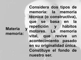 Materia y
memoria:
Considera dos tipos de
memoria: la memoria
técnica (o constructiva),
que se basa en la
repetición y hábitos
motores. La memoria
vital, que revive un
acontecimiento pasado
en su originalidad única.
Constituye el fondo de
nuestro ser.
 